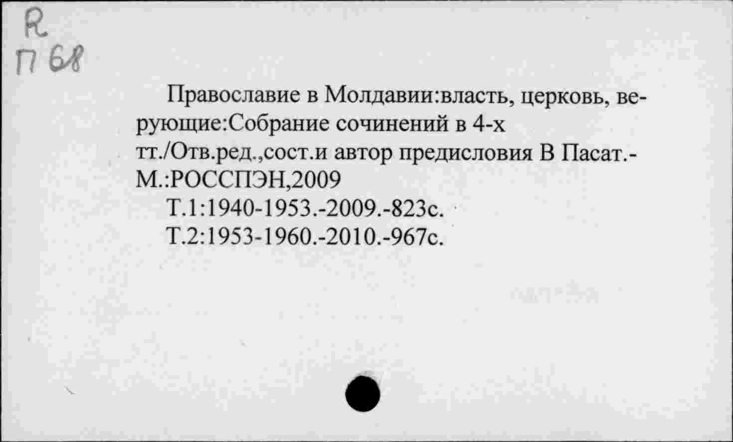 ﻿п м
Православие в Молдавии:власть, церковь, ве-рующие:Собрание сочинений в 4-х тт./Отв.ред.,сост.и автор предисловия В Пасат,-
М.:РОССПЭН,2009
Т.1:1940-1953.-2009.-823с.
Т.2:1953-1960.-2010.-967с.